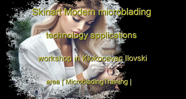 Skinart Modern microblading technology applications workshop in Klokocevac Ilovski area | MicrobladingTraining | MicrobladingClasses | SkinartTraining-Croatia